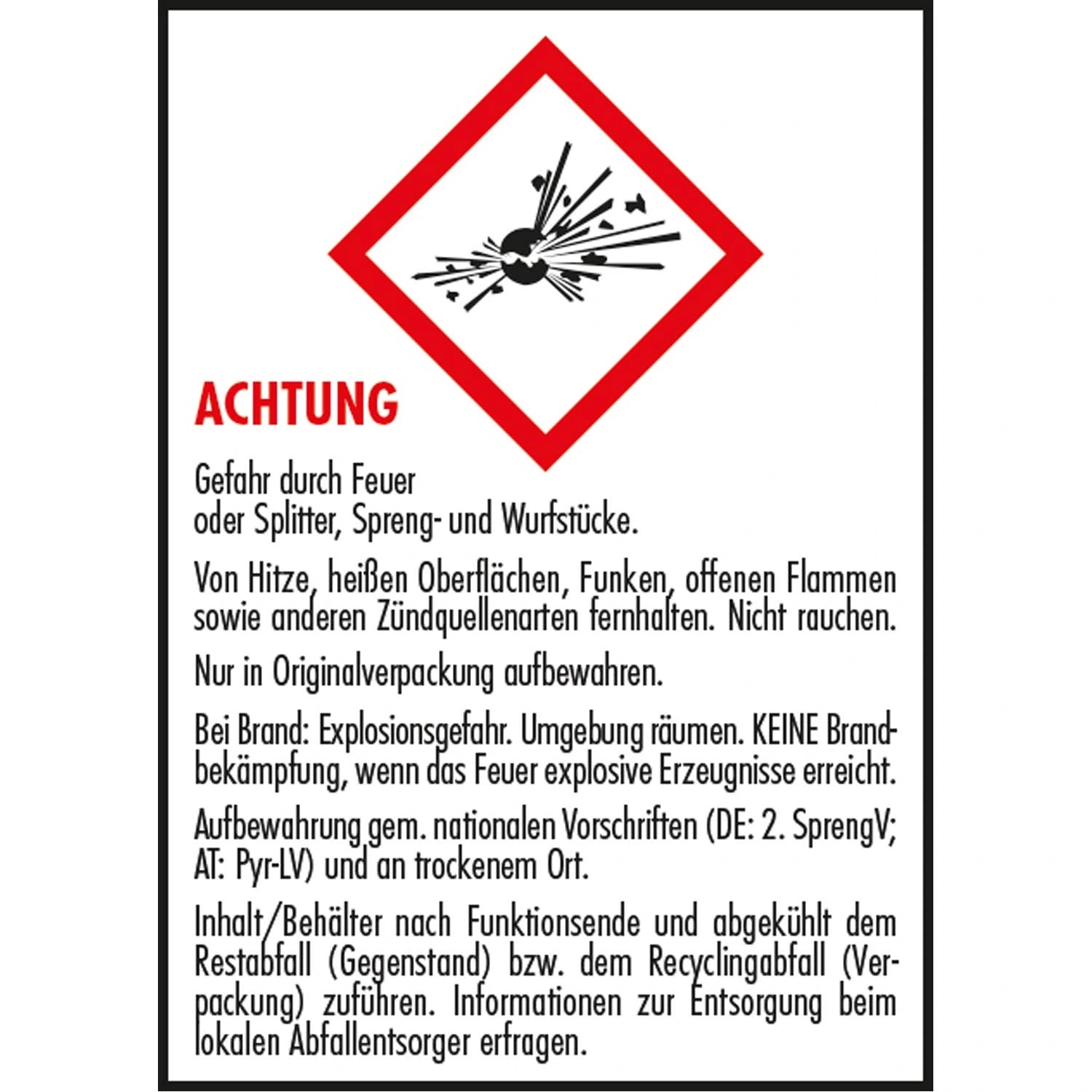 ACHTUNG
Gefahr durch Feuer oder Splitter, Spreng- und Wurfstücke.
Von Hitze, heißen Oberflächen, Funken, offenen Flammen sowie anderen Zündquellenarten ternhalten. Nicht rauchen.
Nur in Originalverpackung aufbewahren.
Bei Brand: Explosionsgefahr. Umgebung räumen. KEINE Brand-bekämpfung, wenn das Feuer explosive Erzeugnisse erreicht.
Aufbewahrung gem. nationalen Vorschriften (DE: 2. SprengV;
AT: Pyr-LV) und an trockenem Ort.
Inhalt/Behälter nach Funktionsende und abgekühlt dem Restabtall (Gegenstand) bzw. de